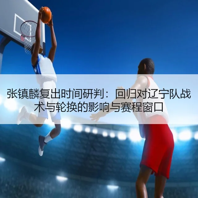 张镇麟复出时间研判：回归对辽宁队战术与轮换的影响与赛程窗口